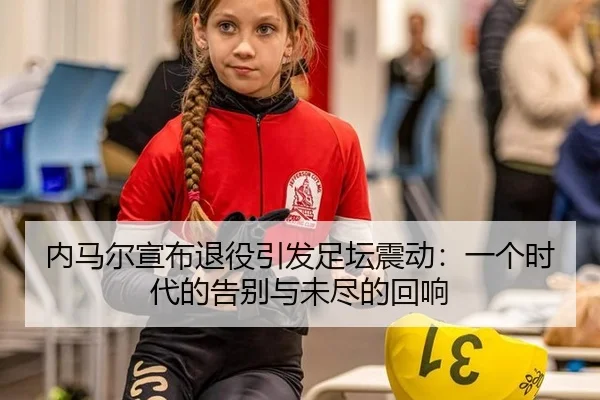内马尔宣布退役引发足坛震动：一个时代的告别与未尽的回响